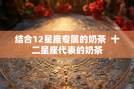 结合12星座专属的奶茶 十二星座代表的奶茶 结合12星座专属的奶茶 十二星座代表的奶茶