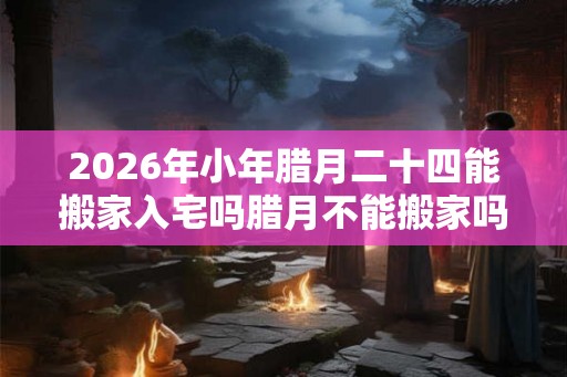 2026年小年腊月二十四能搬家入宅吗腊月不能搬家吗？