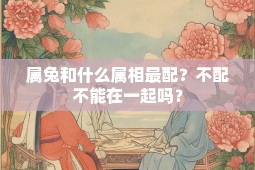 属兔和什么属相最配？不配不能在一起吗？