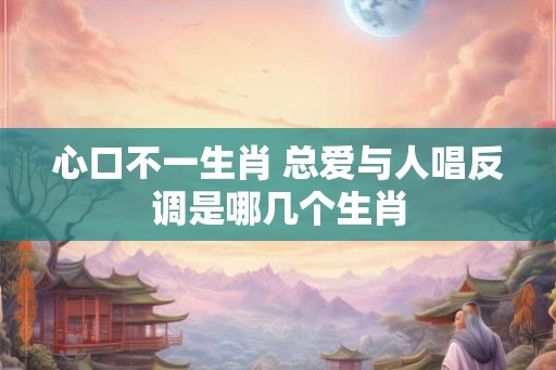 心口不一生肖 总爱与人唱反调是哪几个生肖 心口不一生肖 总爱与人唱反调是哪几个生肖