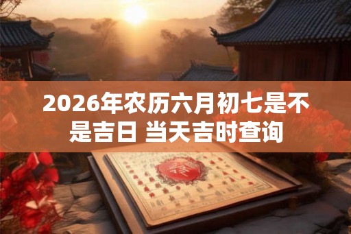 2026年农历六月初七是不是吉日 当天吉时查询