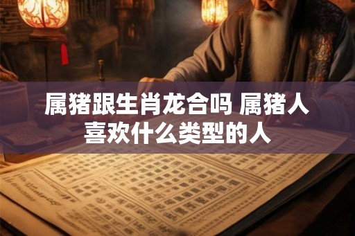 属猪跟生肖龙合吗 属猪人喜欢什么类型的人