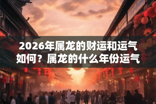 2026年属龙的财运和运气如何？属龙的什么年份运气好