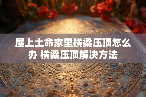 屋上土命家里横梁压顶怎么办 横梁压顶解决方法 屋上土命家里横梁压顶怎么办 横梁压顶解决方法