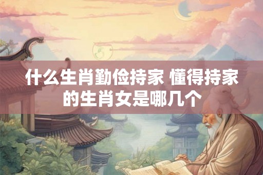 什么生肖勤俭持家 懂得持家的生肖女是哪几个
