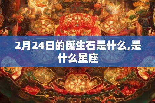 2月24日的诞生石是什么,是什么星座 2月24日的诞生石是什么,是什么星座