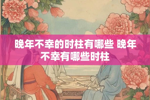 晚年不幸的时柱有哪些 晚年不幸有哪些时柱 晚年不幸的时柱有哪些 晚年不幸有哪些时柱