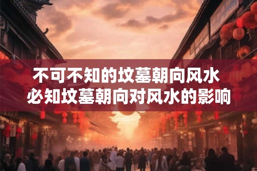 不可不知的坟墓朝向风水 必知坟墓朝向对风水的影响 不可不知的坟墓朝向风水 必知坟墓朝向对风水的影响