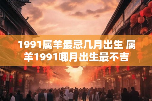 1991属羊最忌几月出生 属羊1991哪月出生最不吉