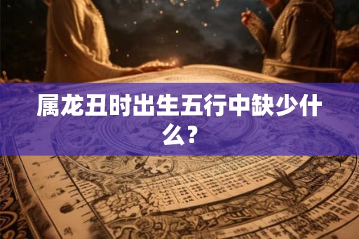 属龙丑时出生五行中缺少什么？