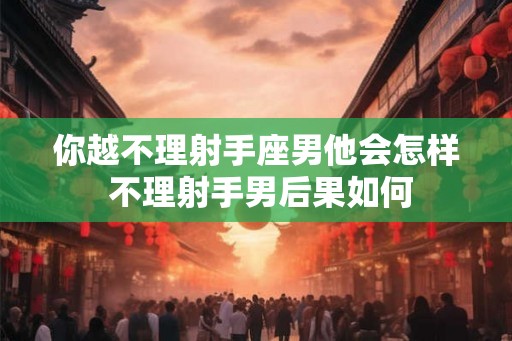 你越不理射手座男他会怎样 不理射手男后果如何 你越不理射手座男他会怎样 不理射手男后果如何