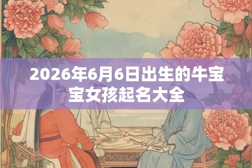 2026年6月6日出生的牛宝宝女孩起名大全 2026年6月6日出生的牛宝宝女孩起名大全