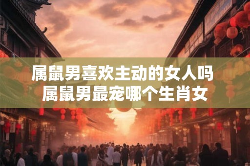 属鼠男喜欢主动的女人吗 属鼠男最宠哪个生肖女