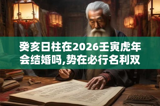 癸亥日柱在2026壬寅虎年会结婚吗,势在必行名利双收