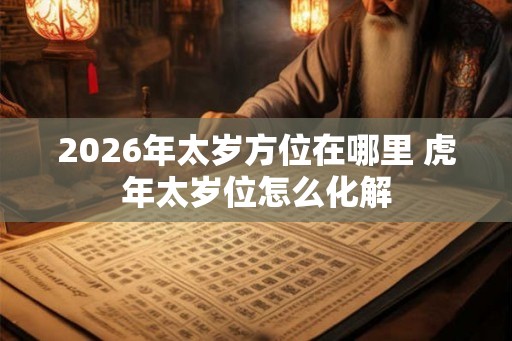 2026年太岁方位在哪里 虎年太岁位怎么化解