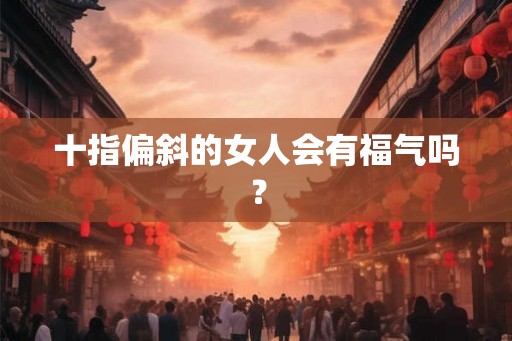 十指偏斜的女人会有福气吗? 十指偏斜的女人会有福气吗?