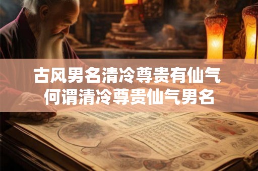 古风男名清冷尊贵有仙气 何谓清冷尊贵仙气男名 古风男名清冷尊贵有仙气 何谓清冷尊贵仙气男名