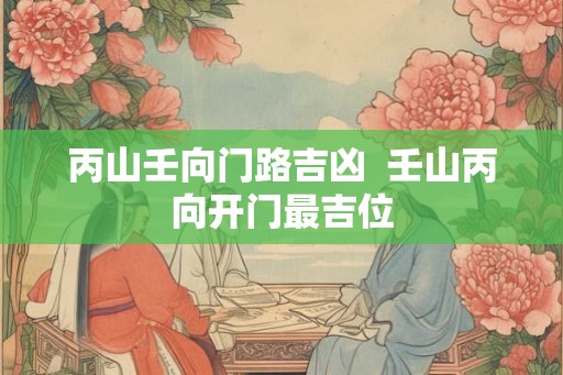 丙山壬向门路吉凶  壬山丙向开门最吉位