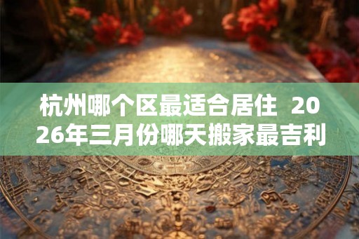 杭州哪个区最适合居住  2026年三月份哪天搬家最吉利