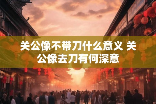 关公像不带刀什么意义 关公像去刀有何深意