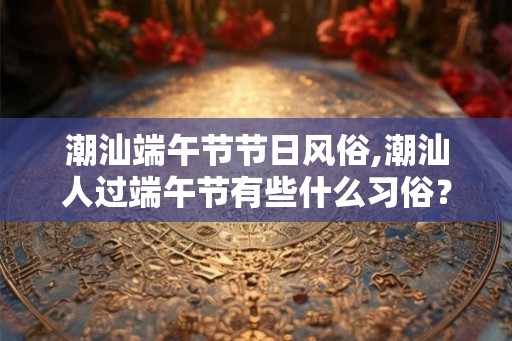 潮汕端午节节日风俗,潮汕人过端午节有些什么习俗? 潮汕端午节节日风俗,潮汕人过端午节有些什么习俗?