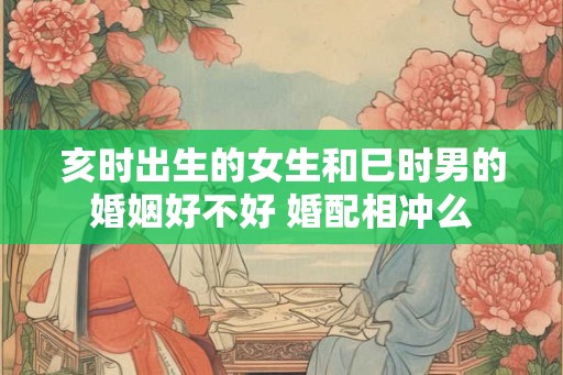 亥时出生的女生和巳时男的婚姻好不好 婚配相冲么