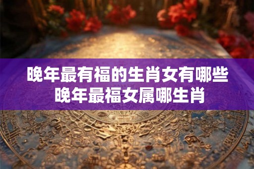 晚年最有福的生肖女有哪些 晚年最福女属哪生肖