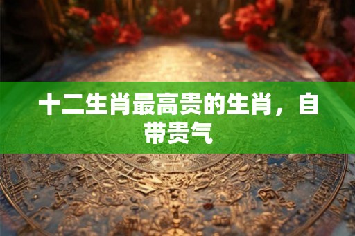十二生肖最高贵的生肖，自带贵气