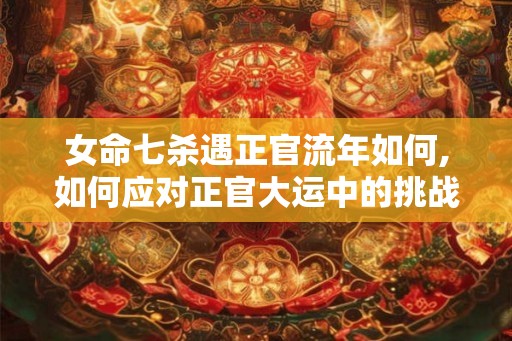 女命七杀遇正官流年如何,如何应对正官大运中的挑战 女命七杀遇正官流年如何,如何应对正官大运中的挑战