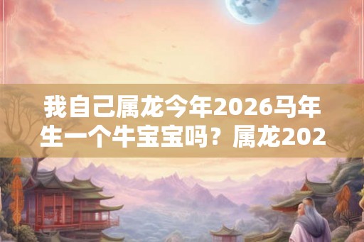 我自己属龙今年2026马年生一个牛宝宝吗？属龙2026年运势？