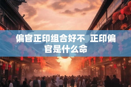 偏官正印组合好不  正印偏官是什么命