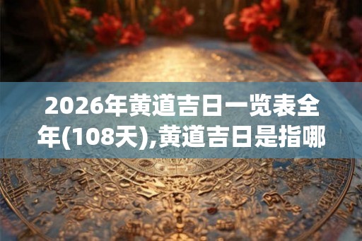 2026年黄道吉日一览表全年(108天),黄道吉日是指哪些日子