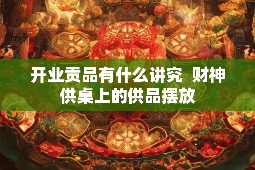 开业贡品有什么讲究 财神供桌上的供品摆放 开业贡品有什么讲究 财神供桌上的供品摆放