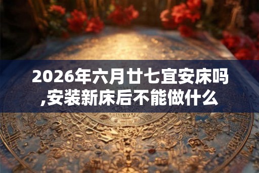 2026年六月廿七宜安床吗,安装新床后不能做什么