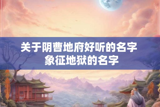 关于阴曹地府好听的名字 象征地狱的名字 关于阴曹地府好听的名字 象征地狱的名字