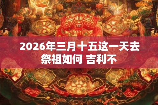 2026年三月十五这一天去祭祖如何 吉利不