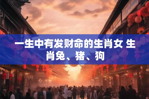 一生中有发财命的生肖女 生肖兔、猪、狗