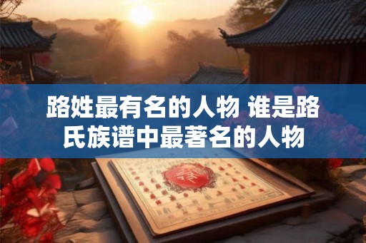 路姓最有名的人物 谁是路氏族谱中最著名的人物