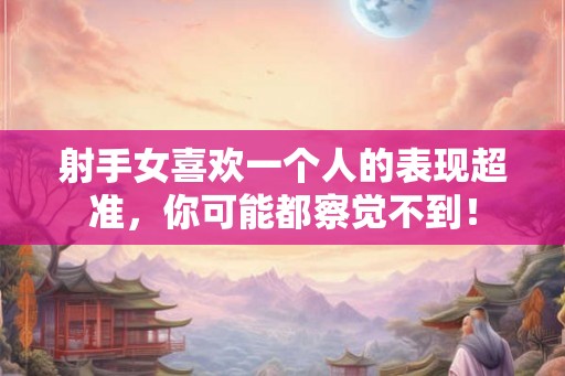 射手女喜欢一个人的表现超准，你可能都察觉不到！