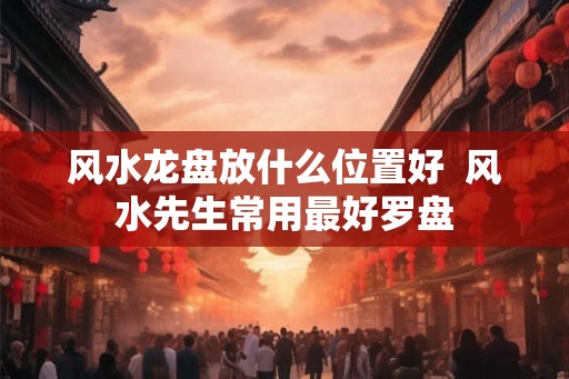 风水龙盘放什么位置好  风水先生常用最好罗盘