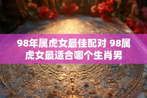 98年属虎女最佳配对 98属虎女最适合哪个生肖男