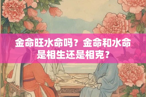 金命旺水命吗？金命和水命是相生还是相克？