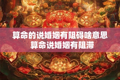 算命的说婚姻有阻碍啥意思  算命说婚姻有阻滞