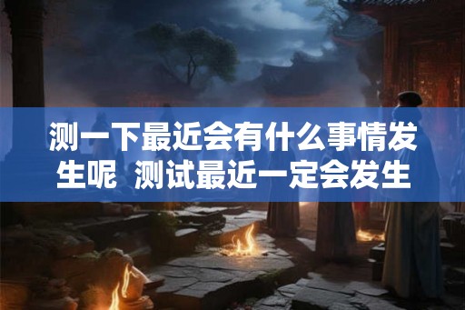 测一下最近会有什么事情发生呢  测试最近一定会发生的事