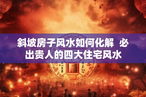 斜坡房子风水如何化解 必出贵人的四大住宅风水 斜坡房子风水如何化解 必出贵人的四大住宅风水
