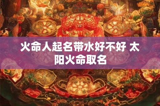 火命人起名带水好不好 太阳火命取名 火命人起名带水好不好 太阳火命取名