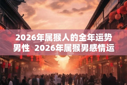 2026年属猴人的全年运势男性  2026年属猴男感情运势好不好