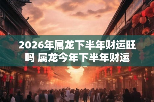 2026年属龙下半年财运旺吗 属龙今年下半年财运