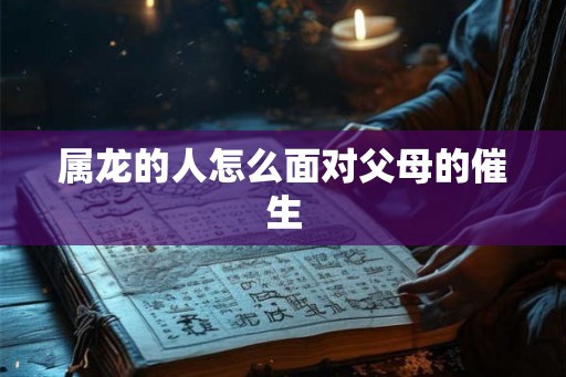 属龙的人怎么面对父母的催生 属龙的人怎么面对父母的催生