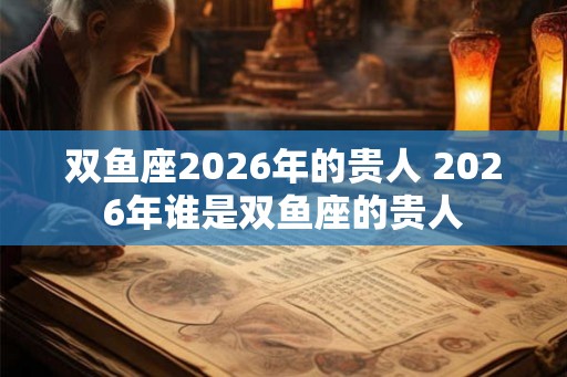 双鱼座2026年的贵人 2026年谁是双鱼座的贵人 双鱼座2026年的贵人 2026年谁是双鱼座的贵人